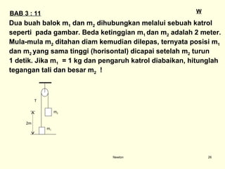 Newton W BAB 3 : 11 Dua buah balok m 1  dan m 2  dihubungkan melalui sebuah katrol  seperti  pada gambar. Beda ketinggian m 1  dan m 2  adalah 2 meter.  Mula-mula m 2  ditahan diam kemudian dilepas, ternyata posisi m 1   dan m 2  yang sama tinggi (horisontal) dicapai setelah m 2  turun  1 detik. Jika m 1   = 1 kg dan pengaruh katrol diabaikan, hitunglah  tegangan tali dan besar m 2   !  m 2 m 1 T 2m 