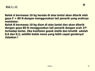 Newton Balok A bermassa 10 kg berada di atas lantai akan ditarik oleh  gaya F = 80 N dengan menggunakan tali penarik yang arahnya  mendatar.  Balok B bermassa 10 kg diam di atas lantai dan akan ditarik  dengan gaya 80 N   menggunakan tali penarik dengan arah 3 7 o   terhadap lantai. Jika koefisien gesek statik dan kinetik  adalah  0,6 dan 0,2; selidiki balok mana yang lebih cepat geraknya!  Jelaskan ! Bab  3  : 13  W 