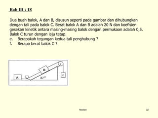 Newton Dua buah balok, A dan B, disusun seperti pada gambar dan dihubungkan  dengan tali pada balok C. Berat balok A dan B adalah 20 N dan koefisien  gesekan kinetik antara masing-masing balok dengan permukaan adalah 0,5.  Balok C turun dengan laju tetap.  Berapakah tegangan kedua tali penghubung ? Berapa berat balok C ? Bab III : 1 8 