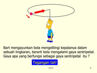 Newton Bart mengayunkan bola mengelilingi kepalanya dalam sebuah lingkaran, berarti bola mengalami gaya sentripetal.  Gaya apa yang berfungsi sebagai gaya sentripetal  itu ?  Tegangan tali! 