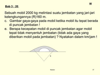 Newton Sebuah mobil 2000 kg melintasi suatu jembatan yang jari-jari  kelengkungannya (R)160 m.  Gambar gaya-gaya pada mobil ketika mobil itu tepat berada  di puncak jembatan ! Berapa kecepatan mobil di puncak jembatan agar mobil  tepat tidak menyentuh jembatan (tidak ada gaya yang  diberikan mobil pada jembatan) ?   Nyatakan dalam km/jam ! Bab  3  : 20  W R 