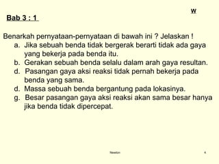 Newton B ab  3 :  1  Benarkah pernyataan-pernyataan di bawah ini ? Jelaskan ! a.  Jika sebuah benda tidak bergerak berarti tidak ada gaya  yang bekerja pada benda itu. b.  Gerakan sebuah benda selalu dalam arah gaya resultan. Pasangan gaya aksi reaksi tidak pernah bekerja pada  benda yang sama. d.  Massa sebuah benda bergantung pada lokasinya. Besar pasangan gaya aksi reaksi akan sama besar hanya  jika benda tidak dipercepat. W 
