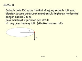 Newton Sebuah bola 150 g ram  terikat di ujung sebuah tali  yang diputar secara beraturan membentuk lingkaran horisontal dengan radius 0,6 m.  Bola membuat 2 putaran per detik.  Hitung gaya tegang tali ! (Abaikan massa tali)  SOAL 5   T w 