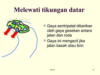 Newton Melewati tikungan datar  Gaya sentripetal diberikan oleh gaya gesekan antara jalan dan roda Gaya ini mengecil jika jalan basah atau licin  
