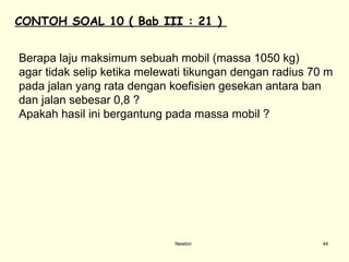 Newton Berapa laju maksimum sebuah mobil (massa 1050 kg)  agar tidak selip ketika melewati tikungan dengan radius 70 m  pada jalan yang rata dengan koefisien gesekan antara ban  dan jalan sebesar 0,8 ?  Apakah hasil ini bergantung pada massa mobil ? CONTOH SOAL  10  ( Bab III : 21 )  