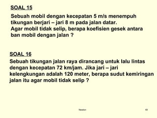 Newton Sebuah mobil dengan kecepatan 5 m/s menempuh  tikungan berjari – jari 8 m pada jalan datar. Agar mobil tidak selip, berapa koefisien gesek antara  ban mobil dengan jalan ? SOAL 15 SOAL 16 Sebuah tikungan jalan raya dirancang untuk lalu lintas  dengan kecepatan 72 km/jam. Jika jari – jari  kelengkungan adalah 120 meter, berapa sudut kemiringan  jalan itu agar mobil tidak selip ? 