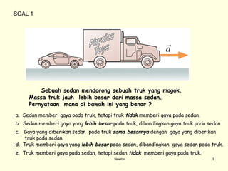 Newton Sebuah sedan mendorong sebuah truk yang mogok.  Massa truk jauh  lebih besar dari massa seda n . Pernyataan  mana di bawah ini yang benar ?  a.  Sedan memberi gaya pada truk, tetapi truk  tidak  memberi gaya pada sedan. b.  Sedan memberi gaya yang  lebih besar  pada truk, dibandingkan gaya truk pada sedan. c.  Gaya yang diberikan sedan  pada truk  sama besarnya  dengan  gaya yang diberikan truk pada sedan. d.  Truk memberi gaya yang  lebih besar  pada sedan, dibandingkan  gaya sedan pada truk. e.  Truk memberi gaya pada sedan, tetapi sedan  tidak   memberi gaya pada truk. SOAL 1 