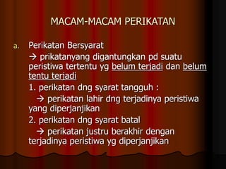 MACAM-MACAM PERIKATAN
a. Perikatan Bersyarat
 prikatanyang digantungkan pd suatu
peristiwa tertentu yg belum terjadi dan belum
tentu terjadi
1. perikatan dng syarat tangguh :
 perikatan lahir dng terjadinya peristiwa
yang diperjanjikan
2. perikatan dng syarat batal
 perikatan justru berakhir dengan
terjadinya peristiwa yg diperjanjikan
 