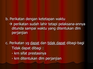 b. Perikatan dengan ketetapan waktu
 perikatan sudah lahir tetapi pelaksana-annya
ditunda sampai waktu yang ditentukan dlm
perjanjian
c. Perikatan yg dapat dan tidak dapat dibagi-bagi
Tidak dapat dibagi :
- krn sifat prestasinya
- krn ditentukan dlm perjanjian
 