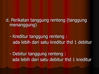 d. Perikatan tanggung renteng (tanggung
menanggung)
- Kreditur tanggung renteng :
ada lebih dari satu kreditur thd 1 debitur
- Debitur tanggung renteng :
ada lebih dari satu debitur thd 1 kreditur
 