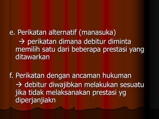 e. Perikatan alternatif (manasuka)
 perikatan dimana debitur diminta
memilih satu dari beberapa prestasi yang
ditawarkan
f. Perikatan dengan ancaman hukuman
 debitur diwajibkan melakukan sesuatu
jika tidak melaksanakan prestasi yg
diperjanjiakn
 