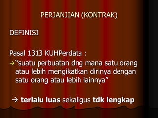 PERJANJIAN (KONTRAK)
DEFINISI
Pasal 1313 KUHPerdata :
“suatu perbuatan dng mana satu orang
atau lebih mengikatkan dirinya dengan
satu orang atau lebih lainnya”
 terlalu luas sekaligus tdk lengkap
 