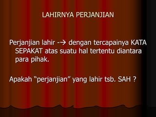 LAHIRNYA PERJANJIAN
Perjanjian lahir - dengan tercapainya KATA
SEPAKAT atas suatu hal tertentu diantara
para pihak.
Apakah “perjanjian” yang lahir tsb. SAH ?
 