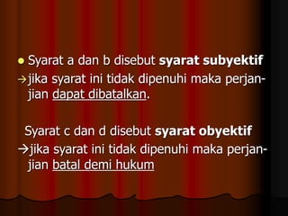  Syarat a dan b disebut syarat subyektif
jika syarat ini tidak dipenuhi maka perjan-
jian dapat dibatalkan.
Syarat c dan d disebut syarat obyektif
jika syarat ini tidak dipenuhi maka perjan-
jian batal demi hukum
 