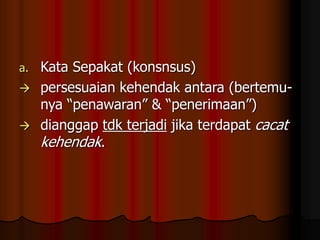 a. Kata Sepakat (konsnsus)
 persesuaian kehendak antara (bertemu-
nya “penawaran” & “penerimaan”)
 dianggap tdk terjadi jika terdapat cacat
kehendak.
 