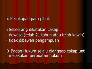 b. Kecakapan para pihak
Seseorang dikatakan cakap :
- dewasa (telah 21 tahun atau telah kawin)
- tidak dibawah pengampuan
 Badan Hukum selalu dianggap cakap unt
melakukan perbuatan hukum
 