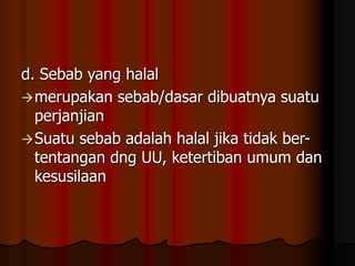 d. Sebab yang halal
merupakan sebab/dasar dibuatnya suatu
perjanjian
Suatu sebab adalah halal jika tidak ber-
tentangan dng UU, ketertiban umum dan
kesusilaan
 