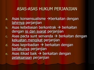 ASAS-ASAS HUKUM PERJANJIAN
a. Asas konsensualisme berkaitan dengan
lahirnya perjanjian
b. Asas kebebasan berkontrak  berkaitan
dengan isi dan syarat perjanjian
c. Asas pacta sunt servanda  berkaitan dengan
kekuatan mengikat perjanjian
d. Asas kepribadian  berkaitan dengan
berlakunya perjanjian
e. Asas itikad baik  berkaitan dengan
pelaksanaan perjanjian
 
