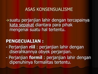 ASAS KONSENSUALISME
suatu perjanjian lahir dengan tercapainya
kata sepakat diantara para pihak
mengenai suatu hal tertentu.
PENGECUALIAN :
- Perjanjian riil : perjanjian lahir dengan
diserahkannya obyek perjanjian.
- Perjanjian formil : perjanjian lahir dengan
dipenuhinya formalitas tertentu.
 