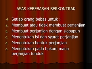 ASAS KEBEBASAN BERKONTRAK
 Setiap orang bebas untuk :
a. Membuat atau tidak membuat perjanjian
b. Membuat perjanjian dengan siapapun
c. Menentukan isi dan syarat perjanjian
d. Menentukan bentuk perjanjian
e. Menentukan pada hukum mana
perjanjian tunduk
 