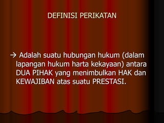 DEFINISI PERIKATAN
 Adalah suatu hubungan hukum (dalam
lapangan hukum harta kekayaan) antara
DUA PIHAK yang menimbulkan HAK dan
KEWAJIBAN atas suatu PRESTASI.
 