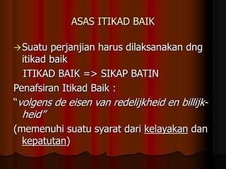 ASAS ITIKAD BAIK
Suatu perjanjian harus dilaksanakan dng
itikad baik
ITIKAD BAIK => SIKAP BATIN
Penafsiran Itikad Baik :
“volgens de eisen van redelijkheid en billijk-
heid”
(memenuhi suatu syarat dari kelayakan dan
kepatutan)
 
