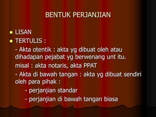 BENTUK PERJANJIAN
 LISAN
 TERTULIS :
- Akta otentik : akta yg dibuat oleh atau
dihadapan pejabat yg berwenang unt itu.
misal : akta notaris, akta PPAT
- Akta di bawah tangan : akta yg dibuat sendiri
oleh para pihak :
- perjanjian standar
- perjanjian di bawah tangan biasa
 