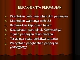 BERAKHIRNYA PERJANJIAN
a. Ditentukan oleh para pihak dlm perjanjian
b. Ditentukan waktunya oleh UU
c. Berdasarkan keputusan hakim
d. Kesepakatan para pihak (herroeping)
e. Tujuan perjanjian telah tercapai
f. Terjadinya suatu peristiwa tertentu
g. Pernyataan penghentian perjanjian
(opzegging)
 