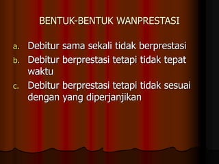 BENTUK-BENTUK WANPRESTASI
a. Debitur sama sekali tidak berprestasi
b. Debitur berprestasi tetapi tidak tepat
waktu
c. Debitur berprestasi tetapi tidak sesuai
dengan yang diperjanjikan
 