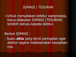 SOMASI / TEGURAN
Untuk menyatakan debitur wanprestasi,
harus dilakukan SOMASI (TEGURAN)
terlebih dahulu kepada debitur.
Bentuk SOMASI :
- Suatu akta yang berisi peringatan agar
debitur segera melaksanakan kewajiban-
nya.
 