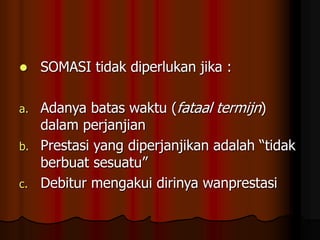  SOMASI tidak diperlukan jika :
a. Adanya batas waktu (fataal termijn)
dalam perjanjian
b. Prestasi yang diperjanjikan adalah “tidak
berbuat sesuatu”
c. Debitur mengakui dirinya wanprestasi
 