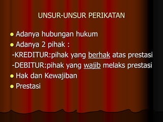 UNSUR-UNSUR PERIKATAN
 Adanya hubungan hukum
 Adanya 2 pihak :
-KREDITUR:pihak yang berhak atas prestasi
-DEBITUR:pihak yang wajib melaks prestasi
 Hak dan Kewajiban
 Prestasi
 