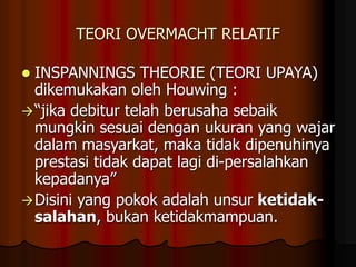 TEORI OVERMACHT RELATIF
 INSPANNINGS THEORIE (TEORI UPAYA)
dikemukakan oleh Houwing :
“jika debitur telah berusaha sebaik
mungkin sesuai dengan ukuran yang wajar
dalam masyarkat, maka tidak dipenuhinya
prestasi tidak dapat lagi di-persalahkan
kepadanya”
Disini yang pokok adalah unsur ketidak-
salahan, bukan ketidakmampuan.
 