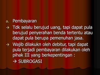 a. Pembayaran
 Tdk selalu berujud uang, tapi dapat pula
berujud penyerahan benda tertentu atau
dapat pula berupa pemenuhan jasa.
 Wajib dilakukn oleh debitur, tapi dapat
pula terjadi pembayaran dilakukan oleh
pihak III yang berkepentingan :
 SUBROGASI
 