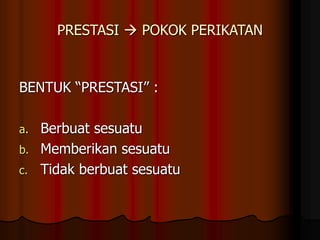 PRESTASI  POKOK PERIKATAN
BENTUK “PRESTASI” :
a. Berbuat sesuatu
b. Memberikan sesuatu
c. Tidak berbuat sesuatu
 