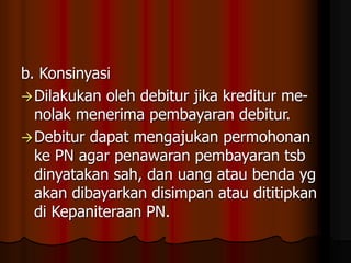 b. Konsinyasi
Dilakukan oleh debitur jika kreditur me-
nolak menerima pembayaran debitur.
Debitur dapat mengajukan permohonan
ke PN agar penawaran pembayaran tsb
dinyatakan sah, dan uang atau benda yg
akan dibayarkan disimpan atau dititipkan
di Kepaniteraan PN.
 