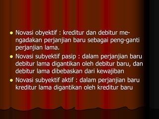  Novasi obyektif : kreditur dan debitur me-
ngadakan perjanjian baru sebagai peng-ganti
perjanjian lama.
 Novasi subyektif pasip : dalam perjanjian baru
debitur lama digantikan oleh debitur baru, dan
debitur lama dibebaskan dari kewajiban
 Novasi subyektif aktif : dalam perjanjian baru
kreditur lama digantikan oleh kreditur baru
 