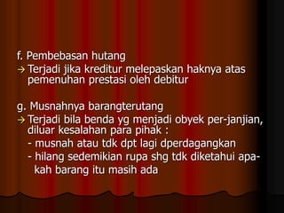 f. Pembebasan hutang
 Terjadi jika kreditur melepaskan haknya atas
pemenuhan prestasi oleh debitur
g. Musnahnya barangterutang
 Terjadi bila benda yg menjadi obyek per-janjian,
diluar kesalahan para pihak :
- musnah atau tdk dpt lagi dperdagangkan
- hilang sedemikian rupa shg tdk diketahui apa-
kah barang itu masih ada
 