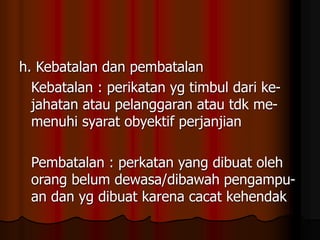 h. Kebatalan dan pembatalan
Kebatalan : perikatan yg timbul dari ke-
jahatan atau pelanggaran atau tdk me-
menuhi syarat obyektif perjanjian
Pembatalan : perkatan yang dibuat oleh
orang belum dewasa/dibawah pengampu-
an dan yg dibuat karena cacat kehendak
 