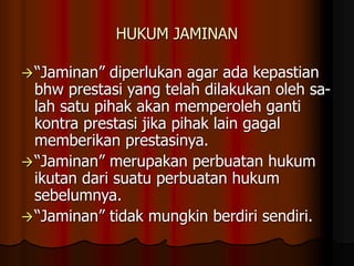 HUKUM JAMINAN
“Jaminan” diperlukan agar ada kepastian
bhw prestasi yang telah dilakukan oleh sa-
lah satu pihak akan memperoleh ganti
kontra prestasi jika pihak lain gagal
memberikan prestasinya.
“Jaminan” merupakan perbuatan hukum
ikutan dari suatu perbuatan hukum
sebelumnya.
“Jaminan” tidak mungkin berdiri sendiri.
 