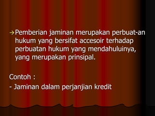 Pemberian jaminan merupakan perbuat-an
hukum yang bersifat accesoir terhadap
perbuatan hukum yang mendahuluinya,
yang merupakan prinsipal.
Contoh :
- Jaminan dalam perjanjian kredit
 