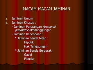 MACAM-MACAM JAMINAN
a. Jaminan Umum
b. Jaminan Khusus :
- Jaminan Perorangan (personal
guarantee)/Penanggungan
- Jaminan Kebendaan :
* Jaminan benda tetap :
Hipotik
Hak Tanggungan
* Jaminan Benda Bergerak :
Gadai
Fidusia
 