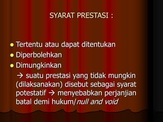 SYARAT PRESTASI :
 Tertentu atau dapat ditentukan
 Diperbolehkan
 Dimungkinkan
 suatu prestasi yang tidak mungkin
(dilaksanakan) disebut sebagai syarat
potestatif  menyebabkan perjanjian
batal demi hukum/null and void
 
