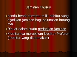 Jaminan Khusus
benda-benda tertentu milik debitur yang
dijadikan jaminan bagi pelunasan hutang-
nya.
Dibuat dalam suatu perjanjian jaminan
Krediturnya merupakan kreditur Preferen
(kreditur yang diutamakan)
 