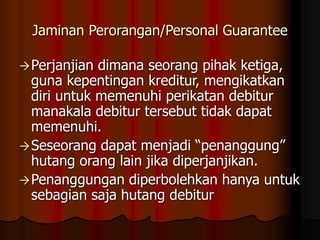 Jaminan Perorangan/Personal Guarantee
Perjanjian dimana seorang pihak ketiga,
guna kepentingan kreditur, mengikatkan
diri untuk memenuhi perikatan debitur
manakala debitur tersebut tidak dapat
memenuhi.
Seseorang dapat menjadi “penanggung”
hutang orang lain jika diperjanjikan.
Penanggungan diperbolehkan hanya untuk
sebagian saja hutang debitur
 
