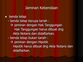 Jaminan Kebendaan
 benda tetap
- benda tetap berupa tanah :
 jaminan dengan Hak Tanggungan
Hak Tanggungan harus dibuat dng
Akta Notaris dan didaftarkan.
- benda tetap bukan tanah :
 jaminan dengan Hipotik
Hipotik harus dibuat dng Akta Notaris dan
didaftarkan.
 