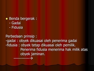  Benda bergerak :
- Gadai
- Fidusia
Perbedaan prinsip :
-gadai : obyek dikuasai oleh penerima gadai
-fidusia : obyek tetap dikuasai oleh pemilik.
Penerima fidusia menerima hak milik atas
obyek jaminan.
------------
 