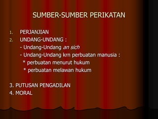 SUMBER-SUMBER PERIKATAN
1. PERJANJIAN
2. UNDANG-UNDANG :
- Undang-Undang an sich
- Undang-Undang krn perbuatan manusia :
* perbuatan menurut hukum
* perbuatan melawan hukum
3. PUTUSAN PENGADILAN
4. MORAL
 