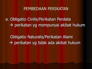 PEMBEDAAN PERIKATAN
a. Obligatio Civilis/Perikatan Perdata
 perikatan yg mempunyai akibat hukum
Obligatio Naturalis/Perikatan Alami
 perikatan yg tidak ada akibat hukum
 