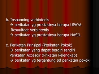 b. Inspanning verbintenis
 perikatan yg prestasinya berupa UPAYA
Resuultaat Verbintenis
 perikatan yg prestasinya berupa HASIL
c. Perikatan Prinsipal (Perikatan Pokok)
 perikatan yang dapat berdiri sendiri
Perikatan Accesoir (Prikatan Pelengkap)
 perikatan yg tergantung pd perikatan pokok
 